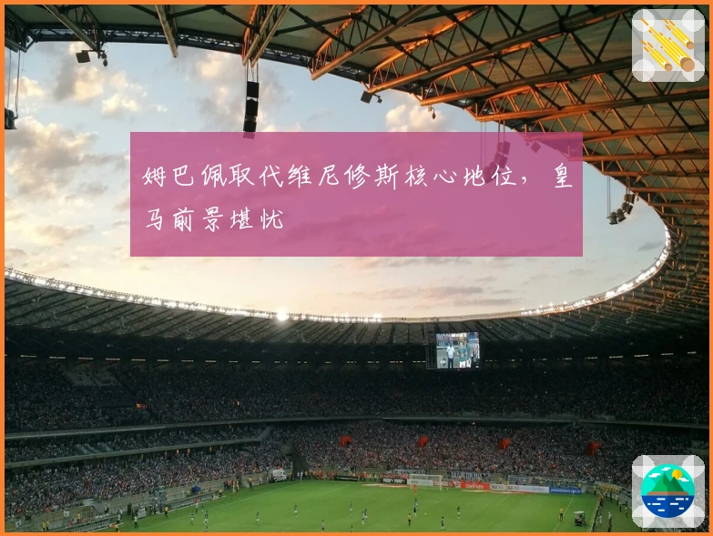 姆巴佩取代维尼修斯核心地位，皇马前景堪忧