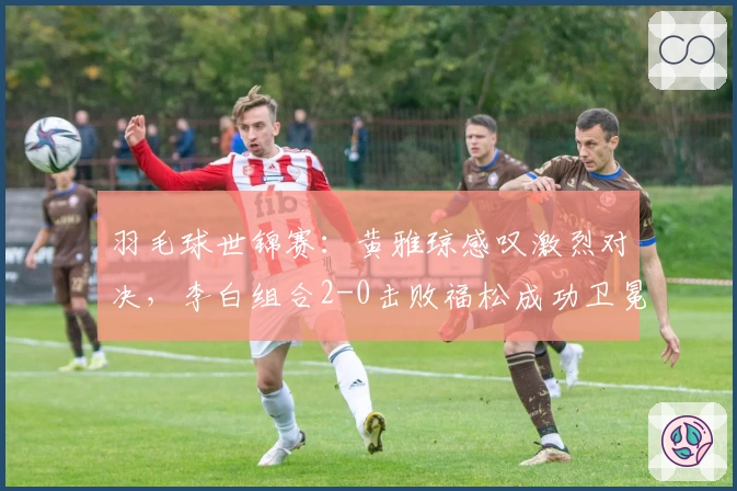 羽毛球世锦赛：黄雅琼感叹激烈对决，李白组合2-0击败福松成功卫冕