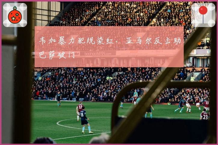 韦加暴力犯规染红，亚马尔反击助巴萨破门