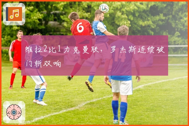 维拉2比1力克曼联，罗杰斯连续破门斩双响