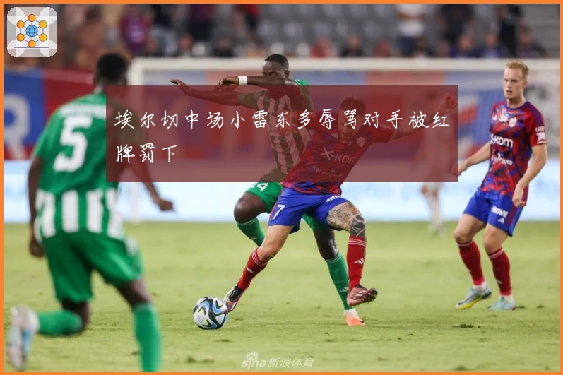 埃尔切中场小雷东多辱骂对手被红牌罚下