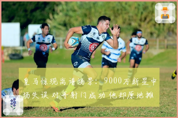 皇马惊现离谱场景：9000万新星中场失误 对手射门成功 他却原地摊手