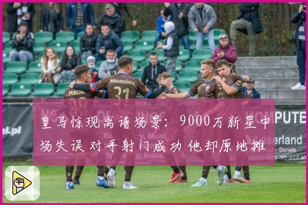 皇马惊现离谱场景：9000万新星中场失误 对手射门成功 他却原地摊手