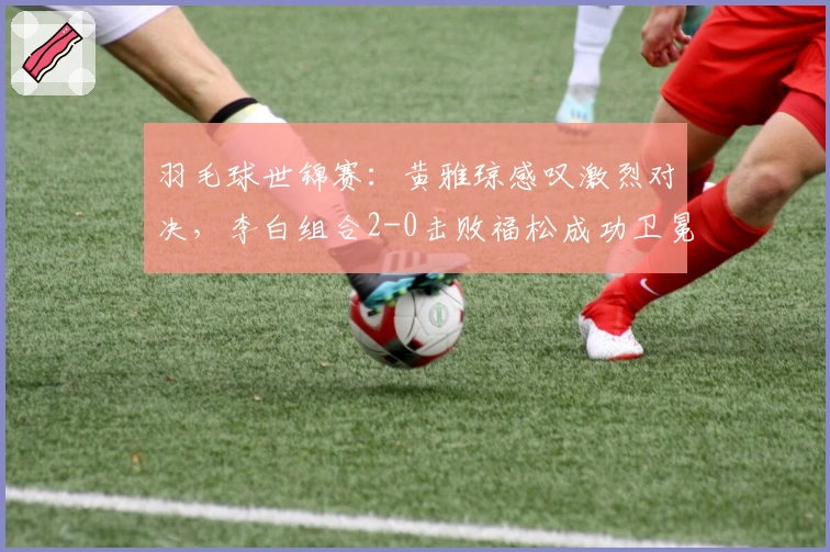 羽毛球世锦赛:黄雅琼感叹激烈对决,李白组合2-0击败福松成功卫冕